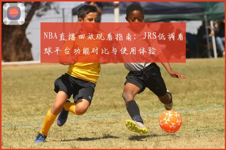 NBA直播回放观看指南:JRS低调看球平台功能对比与使用体验
