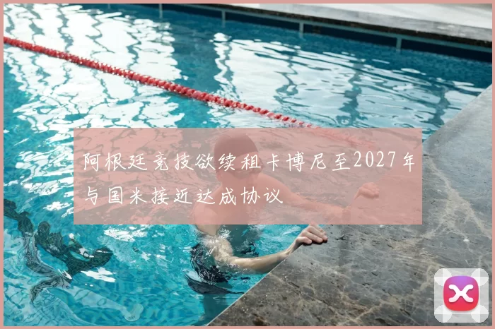 阿根廷竞技欲续租卡博尼至2027年与国米接近达成协议