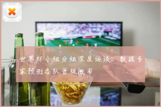 世界杯小组分组深度访谈：数据专家预测各队晋级概率