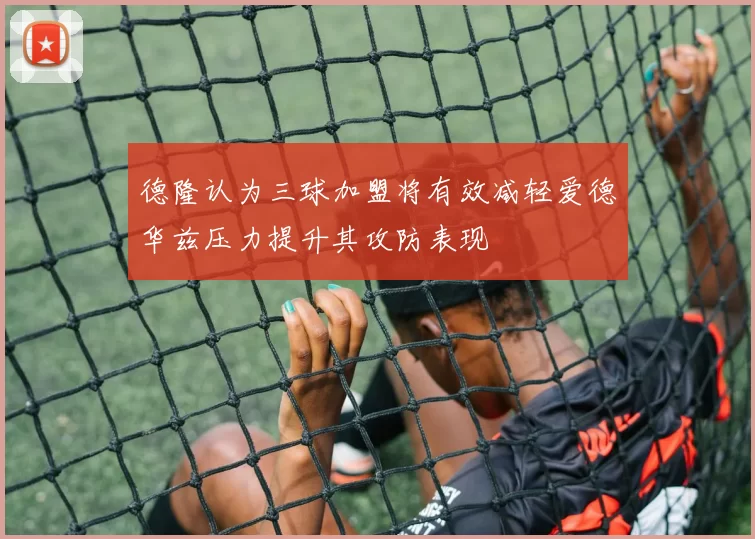 德隆认为三球加盟将有效减轻爱德华兹压力提升其攻防表现