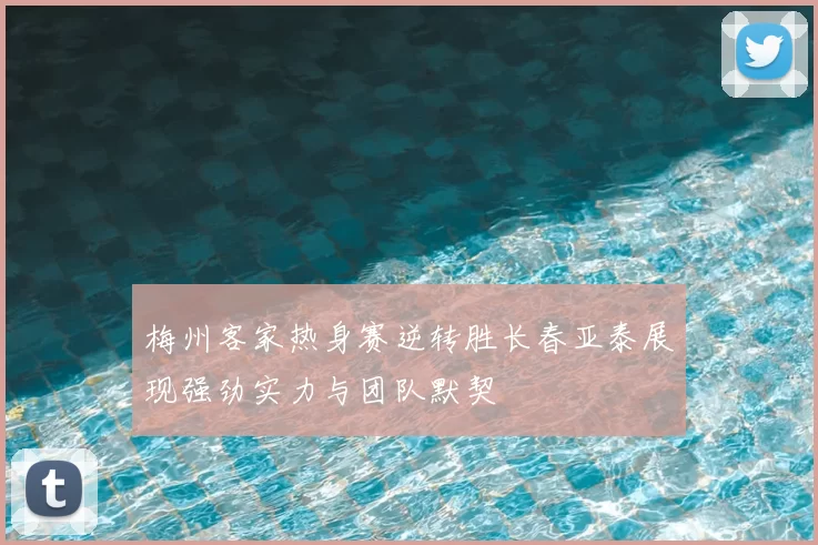 梅州客家热身赛逆转胜长春亚泰展现强劲实力与团队默契
