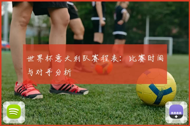 世界杯意大利队赛程表:比赛时间与对手分析