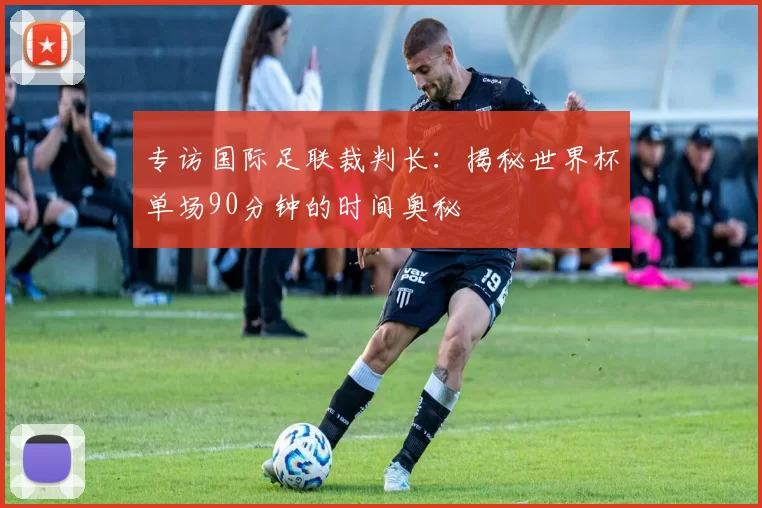 专访国际足联裁判长:揭秘世界杯单场90分钟的时间奥秘