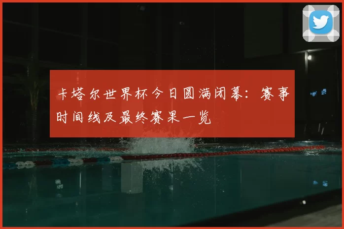 卡塔尔世界杯今日圆满闭幕：赛事时间线及最终赛果一览