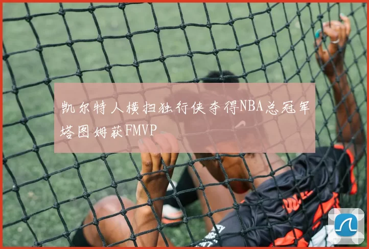 凯尔特人横扫独行侠夺得NBA总冠军塔图姆获FMVP