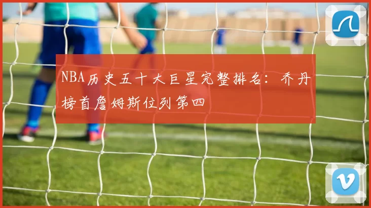 NBA历史五十大巨星完整排名：乔丹榜首詹姆斯位列第四