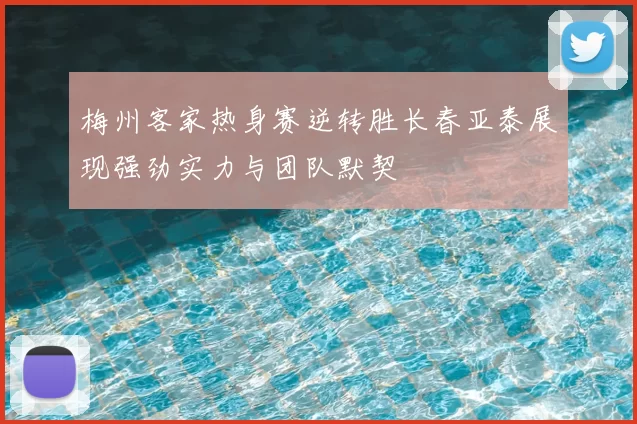 梅州客家热身赛逆转胜长春亚泰展现强劲实力与团队默契