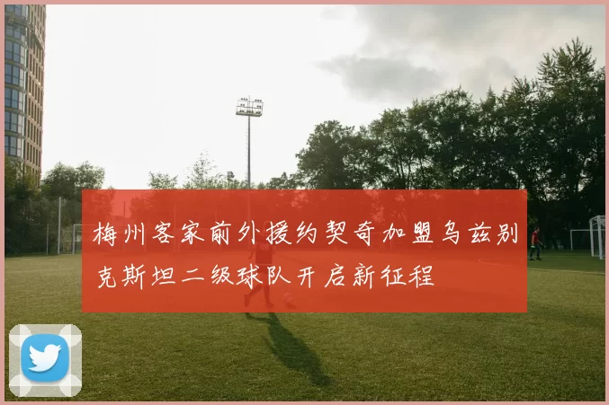 梅州客家前外援约契奇加盟乌兹别克斯坦二级球队开启新征程